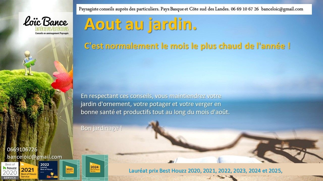 Aout; Travaux jardin; Ornemental; Potager; Fruitiers; Amnagements paysagers; Landes; Paysagiste Landes; Pays Basque; Paysagiste Pays Basque; Concepteur de jardins; Ahetze; Paysagiste Ahetze; Anglet; Paysagiste Anglet; Arbonne; Paysagiste Arbonne; Arcangues; Paysagiste Arcangues; Bayonne; Paysagiste Bayonne; Biarritz; Paysagiste Biarritz; Capbreton; Paysagiste Capbreton; Guthary; Paysagiste Guthary; Hossegor; Paysagiste Hossegor; Saint Jean de Luz; Paysagiste Saint Jean de Luz; Seignosse; Paysagiste Seignosse; 